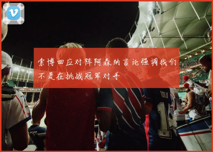 索博回应对阵阿森纳言论强调我们不是在挑战冠军对手