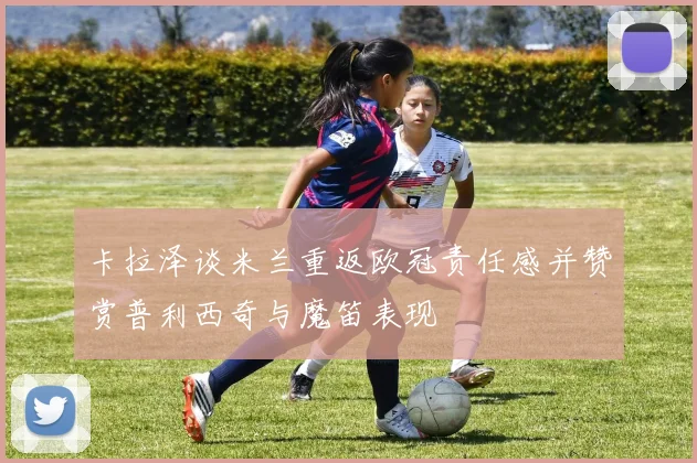 卡拉泽谈米兰重返欧冠责任感并赞赏普利西奇与魔笛表现