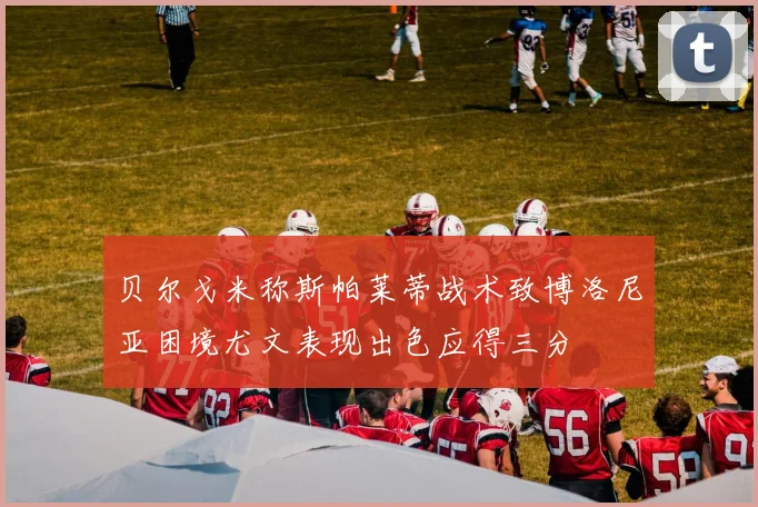 贝尔戈米称斯帕莱蒂战术致博洛尼亚困境尤文表现出色应得三分