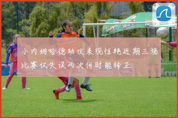 小内姆哈德助攻表现惊艳近期三场比赛仅失误两次何时能转正