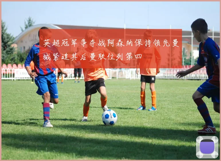 英超冠军争夺战阿森纳保持领先曼城紧追其后曼联位列第四