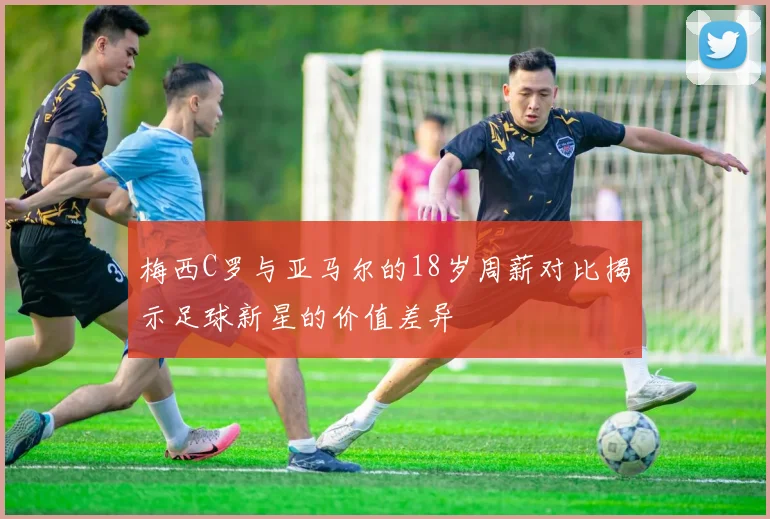 梅西C罗与亚马尔的18岁周薪对比揭示足球新星的价值差异