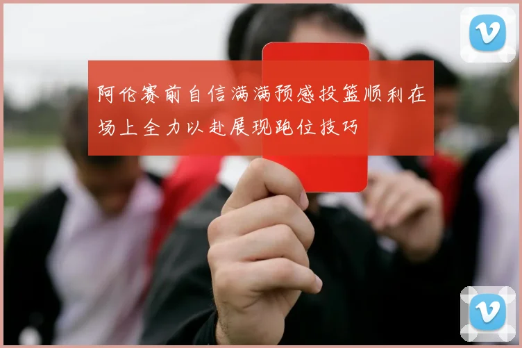 阿伦赛前自信满满预感投篮顺利在场上全力以赴展现跑位技巧