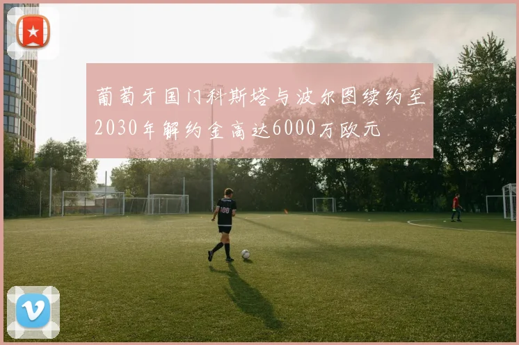葡萄牙国门科斯塔与波尔图续约至2030年解约金高达6000万欧元