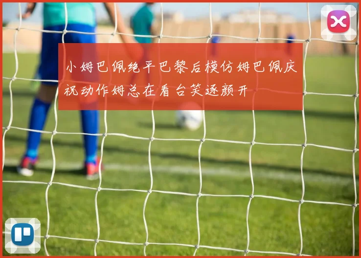 小姆巴佩绝平巴黎后模仿姆巴佩庆祝动作姆总在看台笑逐颜开