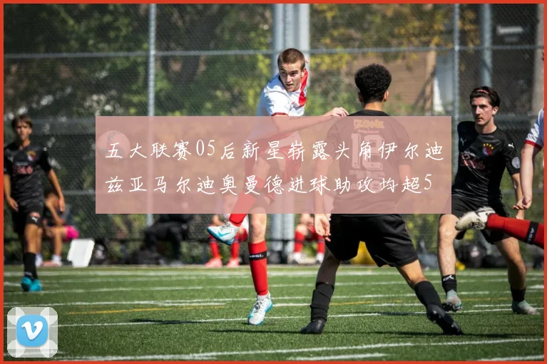五大联赛05后新星崭露头角伊尔迪兹亚马尔迪奥曼德进球助攻均超5
