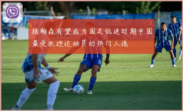 杨瀚森有望成为国足低迷时期中国最受欢迎运动员的热门人选