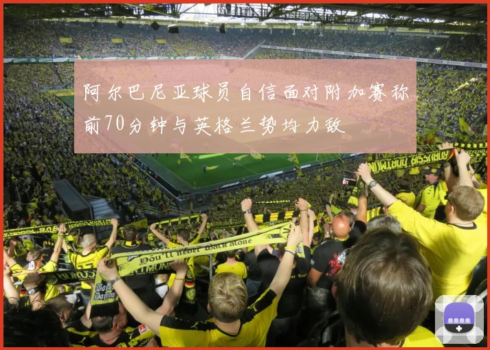 阿尔巴尼亚球员自信面对附加赛称前70分钟与英格兰势均力敌