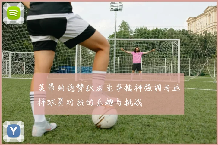 莱昂纳德赞狄龙竞争精神强调与这样球员对抗的乐趣与挑战