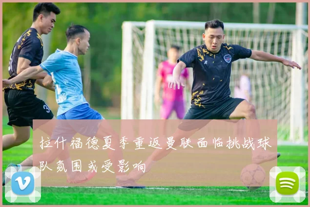 拉什福德夏季重返曼联面临挑战球队氛围或受影响