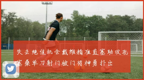 失去绝佳机会戴维精准直塞助攻孔塞桑单刀射门被门将神勇扑出