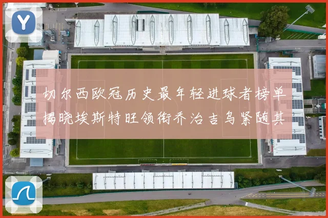 切尔西欧冠历史最年轻进球者榜单揭晓埃斯特旺领衔乔治吉乌紧随其后