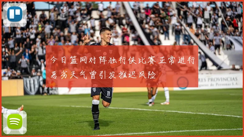 今日篮网对阵独行侠比赛正常进行恶劣天气曾引发推迟风险